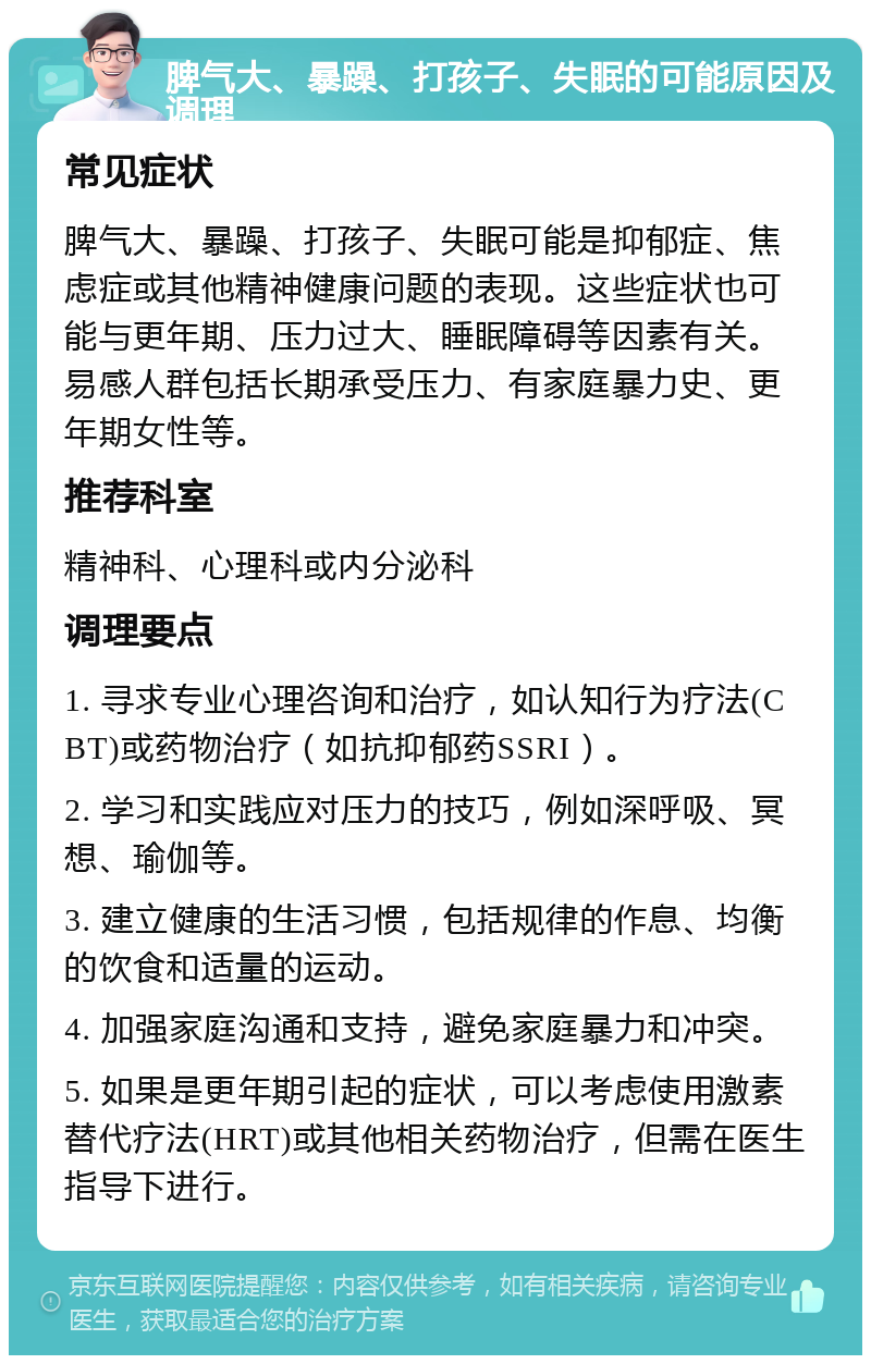 脾气大、暴躁、打孩子、失眠的可能原因及调理 常见症状 脾气大、暴躁、打孩子、失眠可能是抑郁症、焦虑症或其他精神健康问题的表现。这些症状也可能与更年期、压力过大、睡眠障碍等因素有关。易感人群包括长期承受压力、有家庭暴力史、更年期女性等。 推荐科室 精神科、心理科或内分泌科 调理要点 1. 寻求专业心理咨询和治疗，如认知行为疗法(CBT)或药物治疗（如抗抑郁药SSRI）。 2. 学习和实践应对压力的技巧，例如深呼吸、冥想、瑜伽等。 3. 建立健康的生活习惯，包括规律的作息、均衡的饮食和适量的运动。 4. 加强家庭沟通和支持，避免家庭暴力和冲突。 5. 如果是更年期引起的症状，可以考虑使用激素替代疗法(HRT)或其他相关药物治疗，但需在医生指导下进行。