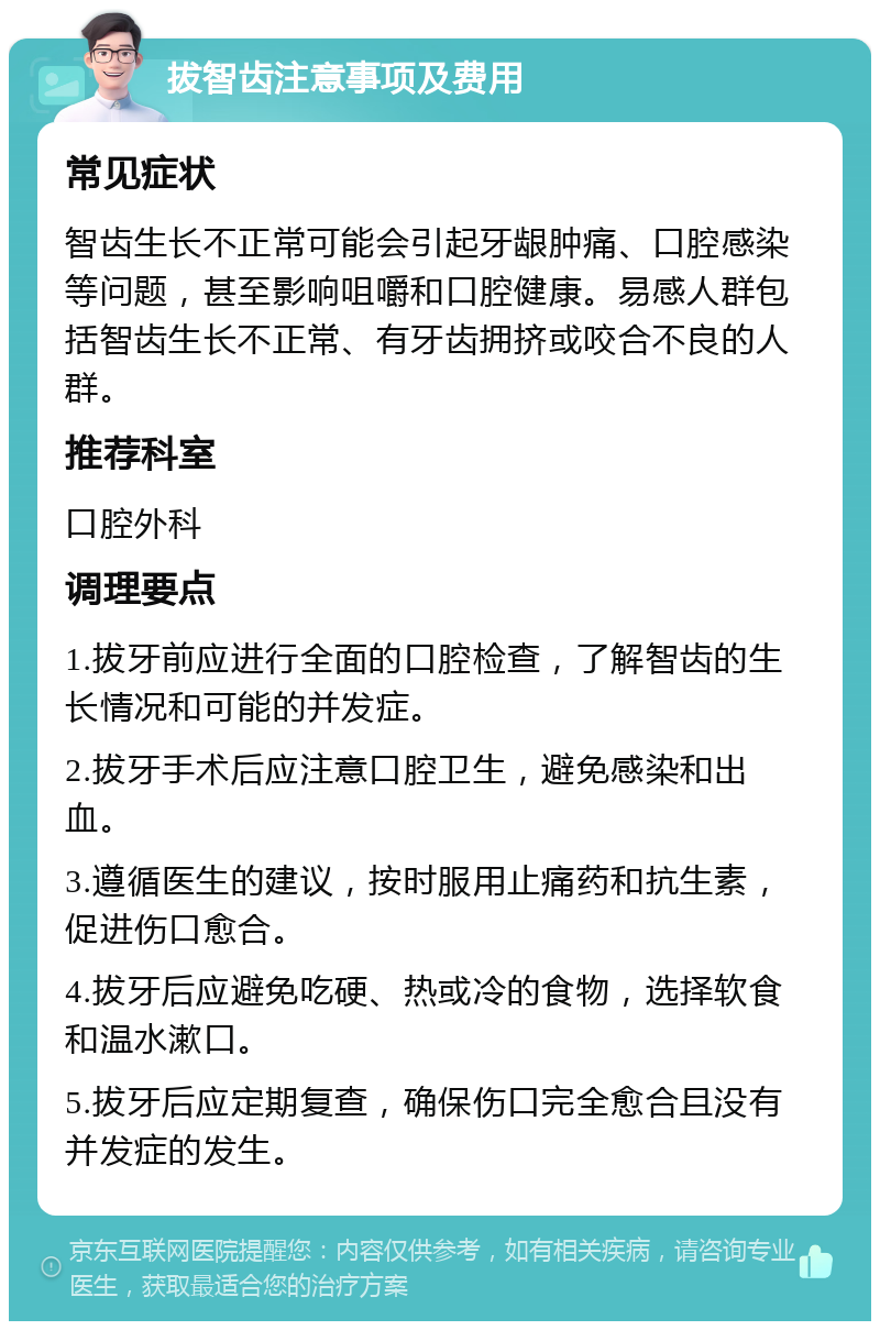 拔智齿注意事项及费用 常见症状 智齿生长不正常可能会引起牙龈肿痛、口腔感染等问题，甚至影响咀嚼和口腔健康。易感人群包括智齿生长不正常、有牙齿拥挤或咬合不良的人群。 推荐科室 口腔外科 调理要点 1.拔牙前应进行全面的口腔检查，了解智齿的生长情况和可能的并发症。 2.拔牙手术后应注意口腔卫生，避免感染和出血。 3.遵循医生的建议，按时服用止痛药和抗生素，促进伤口愈合。 4.拔牙后应避免吃硬、热或冷的食物，选择软食和温水漱口。 5.拔牙后应定期复查，确保伤口完全愈合且没有并发症的发生。