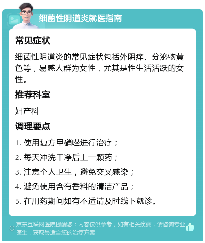 细菌性阴道炎就医指南 常见症状 细菌性阴道炎的常见症状包括外阴痒、分泌物黄色等，易感人群为女性，尤其是性生活活跃的女性。 推荐科室 妇产科 调理要点 1. 使用复方甲硝唑进行治疗； 2. 每天冲洗干净后上一颗药； 3. 注意个人卫生，避免交叉感染； 4. 避免使用含有香料的清洁产品； 5. 在用药期间如有不适请及时线下就诊。