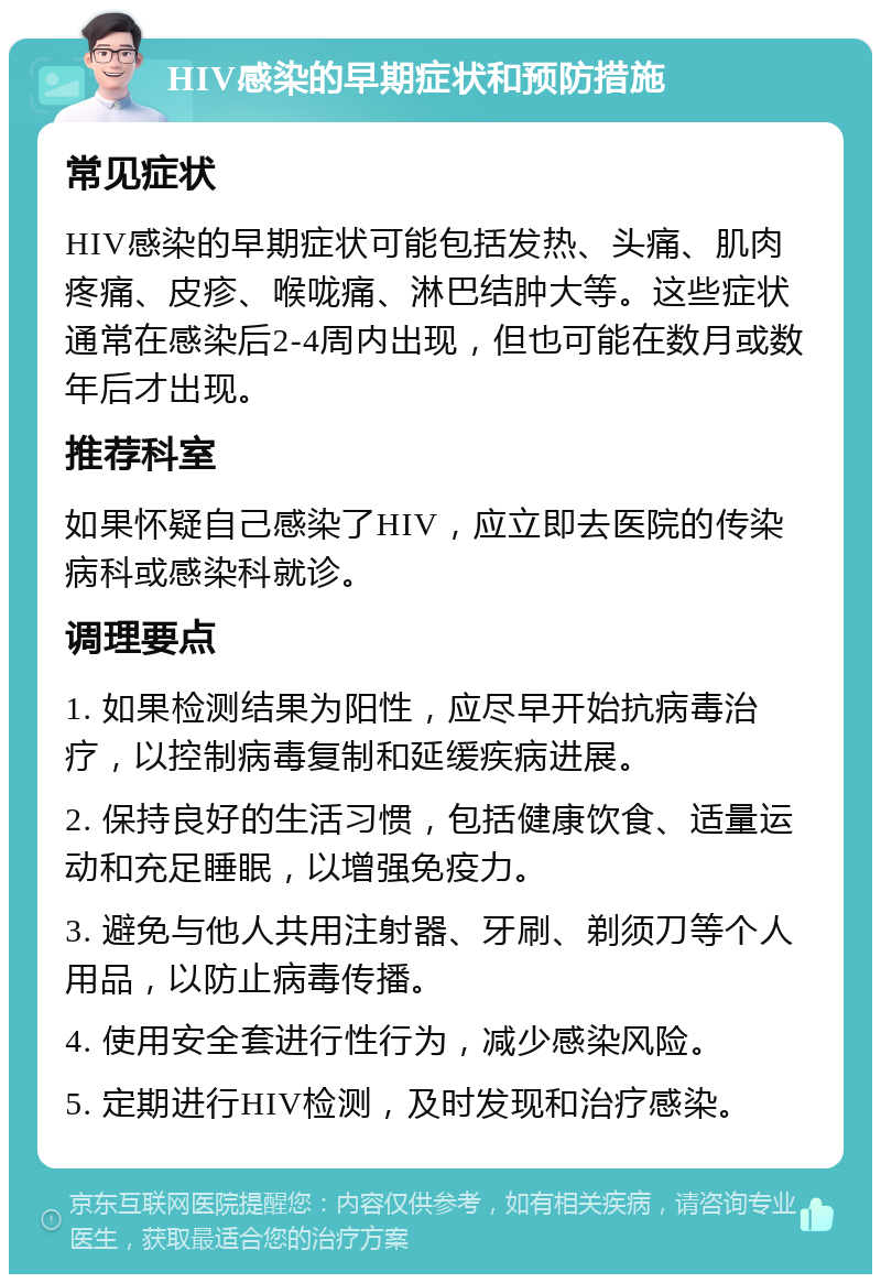 HIV感染的早期症状和预防措施 常见症状 HIV感染的早期症状可能包括发热、头痛、肌肉疼痛、皮疹、喉咙痛、淋巴结肿大等。这些症状通常在感染后2-4周内出现，但也可能在数月或数年后才出现。 推荐科室 如果怀疑自己感染了HIV，应立即去医院的传染病科或感染科就诊。 调理要点 1. 如果检测结果为阳性，应尽早开始抗病毒治疗，以控制病毒复制和延缓疾病进展。 2. 保持良好的生活习惯，包括健康饮食、适量运动和充足睡眠，以增强免疫力。 3. 避免与他人共用注射器、牙刷、剃须刀等个人用品，以防止病毒传播。 4. 使用安全套进行性行为，减少感染风险。 5. 定期进行HIV检测，及时发现和治疗感染。