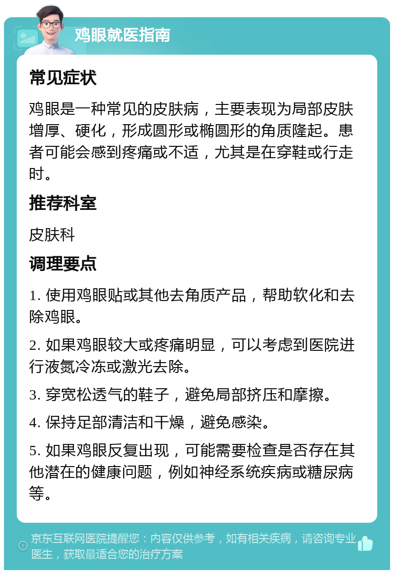 鸡眼就医指南 常见症状 鸡眼是一种常见的皮肤病，主要表现为局部皮肤增厚、硬化，形成圆形或椭圆形的角质隆起。患者可能会感到疼痛或不适，尤其是在穿鞋或行走时。 推荐科室 皮肤科 调理要点 1. 使用鸡眼贴或其他去角质产品，帮助软化和去除鸡眼。 2. 如果鸡眼较大或疼痛明显，可以考虑到医院进行液氮冷冻或激光去除。 3. 穿宽松透气的鞋子，避免局部挤压和摩擦。 4. 保持足部清洁和干燥，避免感染。 5. 如果鸡眼反复出现，可能需要检查是否存在其他潜在的健康问题，例如神经系统疾病或糖尿病等。