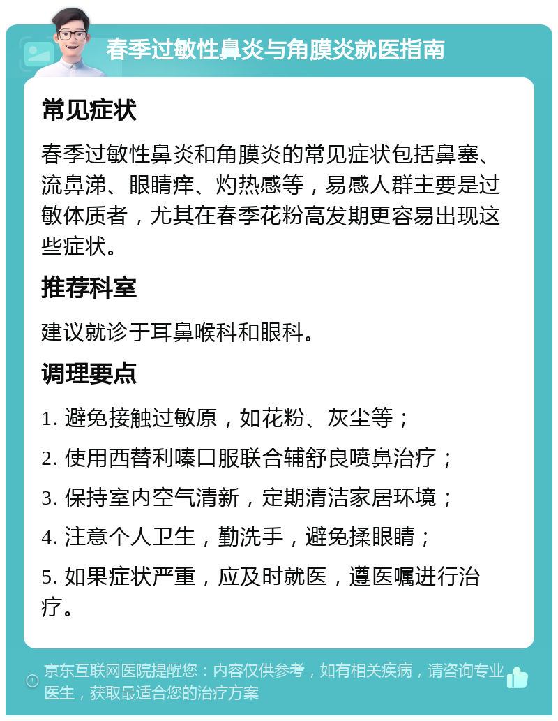 春季过敏性鼻炎与角膜炎就医指南 常见症状 春季过敏性鼻炎和角膜炎的常见症状包括鼻塞、流鼻涕、眼睛痒、灼热感等，易感人群主要是过敏体质者，尤其在春季花粉高发期更容易出现这些症状。 推荐科室 建议就诊于耳鼻喉科和眼科。 调理要点 1. 避免接触过敏原，如花粉、灰尘等； 2. 使用西替利嗪口服联合辅舒良喷鼻治疗； 3. 保持室内空气清新，定期清洁家居环境； 4. 注意个人卫生，勤洗手，避免揉眼睛； 5. 如果症状严重，应及时就医，遵医嘱进行治疗。