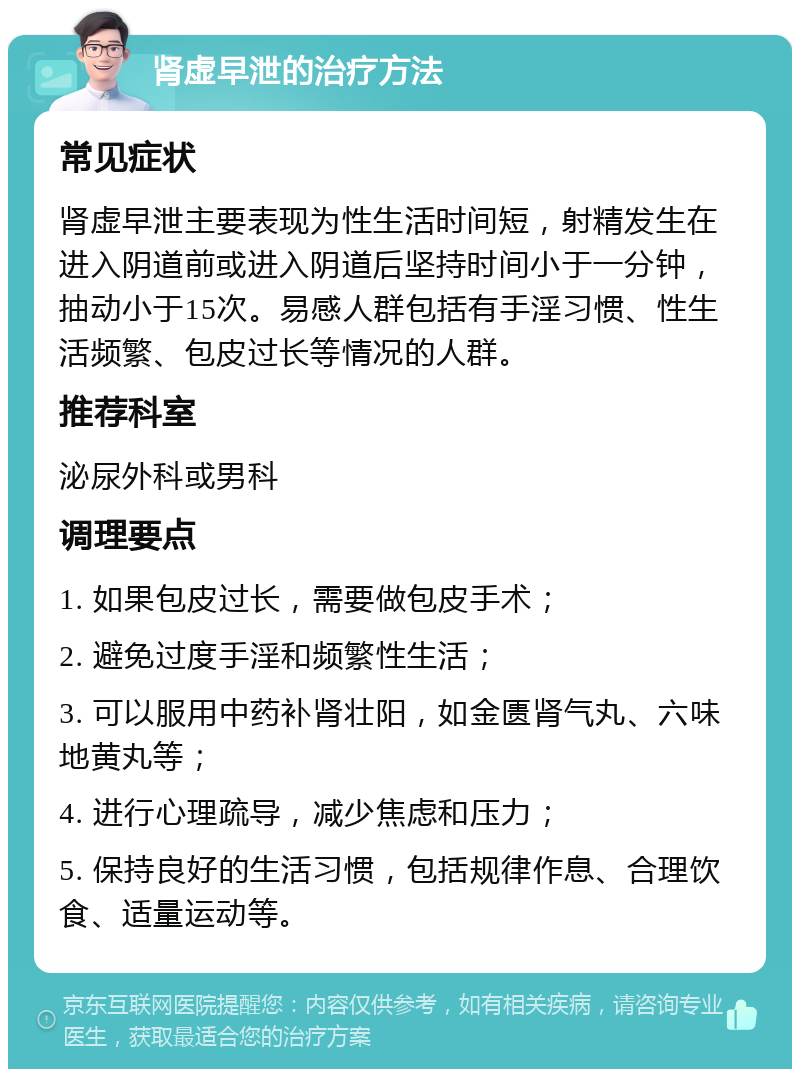 肾虚早泄的治疗方法 常见症状 肾虚早泄主要表现为性生活时间短，射精发生在进入阴道前或进入阴道后坚持时间小于一分钟，抽动小于15次。易感人群包括有手淫习惯、性生活频繁、包皮过长等情况的人群。 推荐科室 泌尿外科或男科 调理要点 1. 如果包皮过长，需要做包皮手术； 2. 避免过度手淫和频繁性生活； 3. 可以服用中药补肾壮阳，如金匮肾气丸、六味地黄丸等； 4. 进行心理疏导，减少焦虑和压力； 5. 保持良好的生活习惯，包括规律作息、合理饮食、适量运动等。