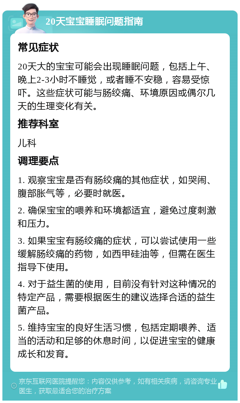 20天宝宝睡眠问题指南 常见症状 20天大的宝宝可能会出现睡眠问题，包括上午、晚上2-3小时不睡觉，或者睡不安稳，容易受惊吓。这些症状可能与肠绞痛、环境原因或偶尔几天的生理变化有关。 推荐科室 儿科 调理要点 1. 观察宝宝是否有肠绞痛的其他症状，如哭闹、腹部胀气等，必要时就医。 2. 确保宝宝的喂养和环境都适宜，避免过度刺激和压力。 3. 如果宝宝有肠绞痛的症状，可以尝试使用一些缓解肠绞痛的药物，如西甲硅油等，但需在医生指导下使用。 4. 对于益生菌的使用，目前没有针对这种情况的特定产品，需要根据医生的建议选择合适的益生菌产品。 5. 维持宝宝的良好生活习惯，包括定期喂养、适当的活动和足够的休息时间，以促进宝宝的健康成长和发育。