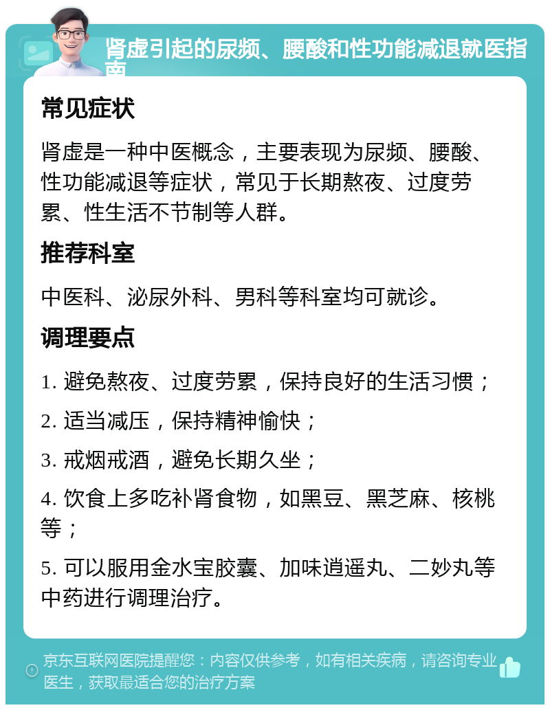 肾虚引起的尿频、腰酸和性功能减退就医指南 常见症状 肾虚是一种中医概念，主要表现为尿频、腰酸、性功能减退等症状，常见于长期熬夜、过度劳累、性生活不节制等人群。 推荐科室 中医科、泌尿外科、男科等科室均可就诊。 调理要点 1. 避免熬夜、过度劳累，保持良好的生活习惯； 2. 适当减压，保持精神愉快； 3. 戒烟戒酒，避免长期久坐； 4. 饮食上多吃补肾食物，如黑豆、黑芝麻、核桃等； 5. 可以服用金水宝胶囊、加味逍遥丸、二妙丸等中药进行调理治疗。