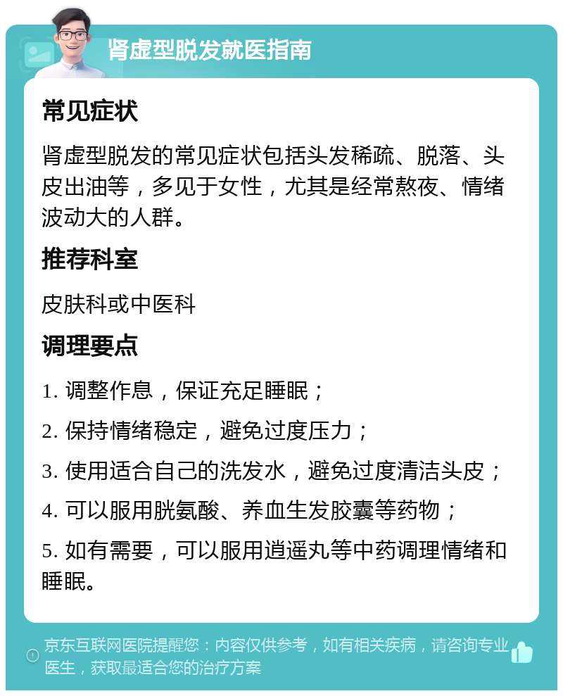 肾虚型脱发就医指南 常见症状 肾虚型脱发的常见症状包括头发稀疏、脱落、头皮出油等，多见于女性，尤其是经常熬夜、情绪波动大的人群。 推荐科室 皮肤科或中医科 调理要点 1. 调整作息，保证充足睡眠； 2. 保持情绪稳定，避免过度压力； 3. 使用适合自己的洗发水，避免过度清洁头皮； 4. 可以服用胱氨酸、养血生发胶囊等药物； 5. 如有需要，可以服用逍遥丸等中药调理情绪和睡眠。