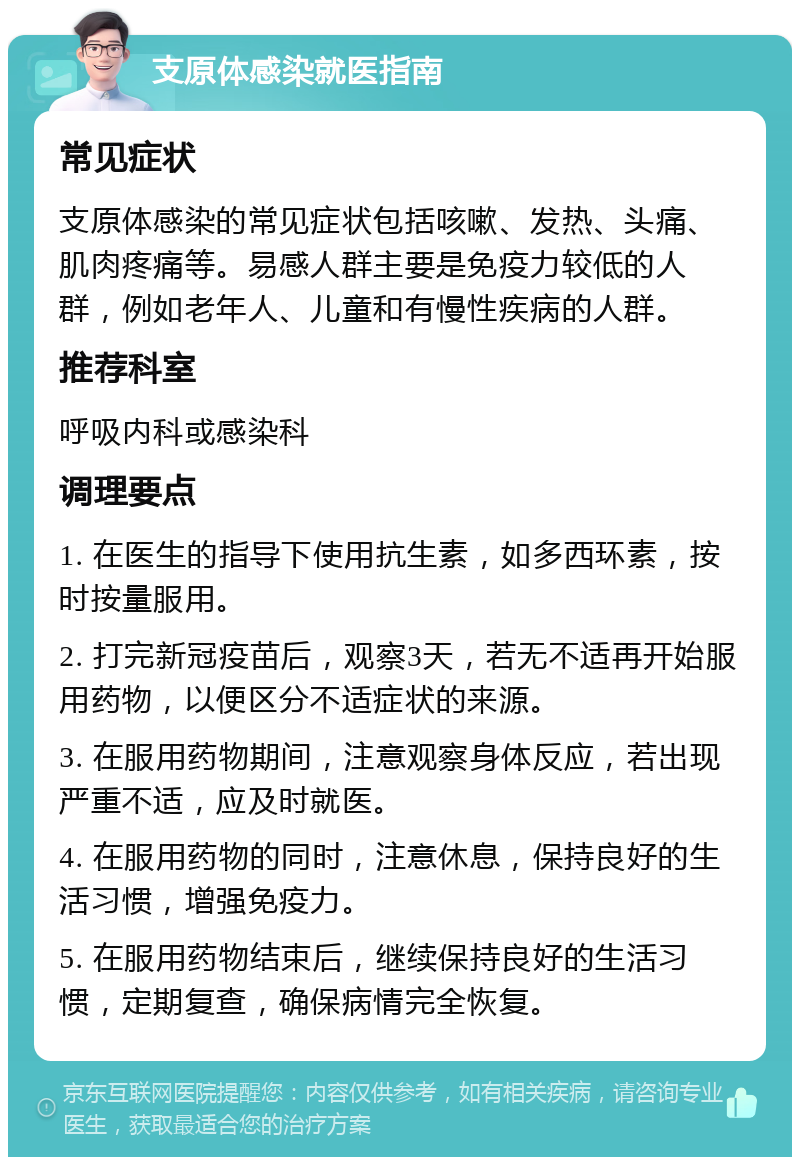 支原体感染就医指南 常见症状 支原体感染的常见症状包括咳嗽、发热、头痛、肌肉疼痛等。易感人群主要是免疫力较低的人群，例如老年人、儿童和有慢性疾病的人群。 推荐科室 呼吸内科或感染科 调理要点 1. 在医生的指导下使用抗生素，如多西环素，按时按量服用。 2. 打完新冠疫苗后，观察3天，若无不适再开始服用药物，以便区分不适症状的来源。 3. 在服用药物期间，注意观察身体反应，若出现严重不适，应及时就医。 4. 在服用药物的同时，注意休息，保持良好的生活习惯，增强免疫力。 5. 在服用药物结束后，继续保持良好的生活习惯，定期复查，确保病情完全恢复。