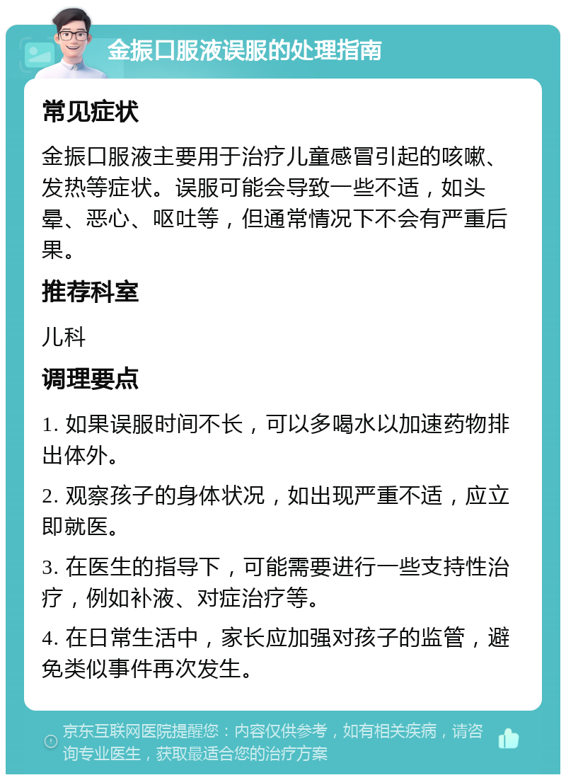 金振口服液误服的处理指南 常见症状 金振口服液主要用于治疗儿童感冒引起的咳嗽、发热等症状。误服可能会导致一些不适，如头晕、恶心、呕吐等，但通常情况下不会有严重后果。 推荐科室 儿科 调理要点 1. 如果误服时间不长，可以多喝水以加速药物排出体外。 2. 观察孩子的身体状况，如出现严重不适，应立即就医。 3. 在医生的指导下，可能需要进行一些支持性治疗，例如补液、对症治疗等。 4. 在日常生活中，家长应加强对孩子的监管，避免类似事件再次发生。