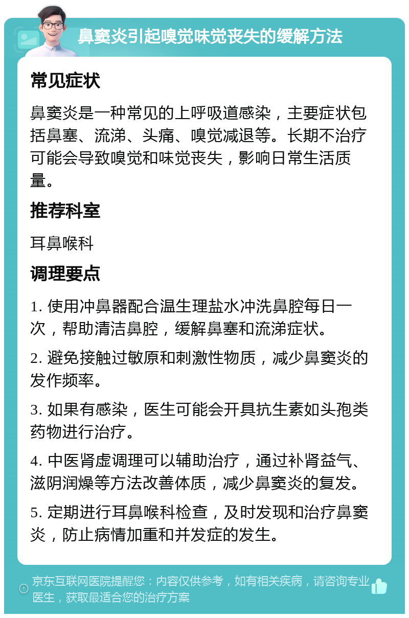 鼻窦炎引起嗅觉味觉丧失的缓解方法 常见症状 鼻窦炎是一种常见的上呼吸道感染，主要症状包括鼻塞、流涕、头痛、嗅觉减退等。长期不治疗可能会导致嗅觉和味觉丧失，影响日常生活质量。 推荐科室 耳鼻喉科 调理要点 1. 使用冲鼻器配合温生理盐水冲洗鼻腔每日一次，帮助清洁鼻腔，缓解鼻塞和流涕症状。 2. 避免接触过敏原和刺激性物质，减少鼻窦炎的发作频率。 3. 如果有感染，医生可能会开具抗生素如头孢类药物进行治疗。 4. 中医肾虚调理可以辅助治疗，通过补肾益气、滋阴润燥等方法改善体质，减少鼻窦炎的复发。 5. 定期进行耳鼻喉科检查，及时发现和治疗鼻窦炎，防止病情加重和并发症的发生。