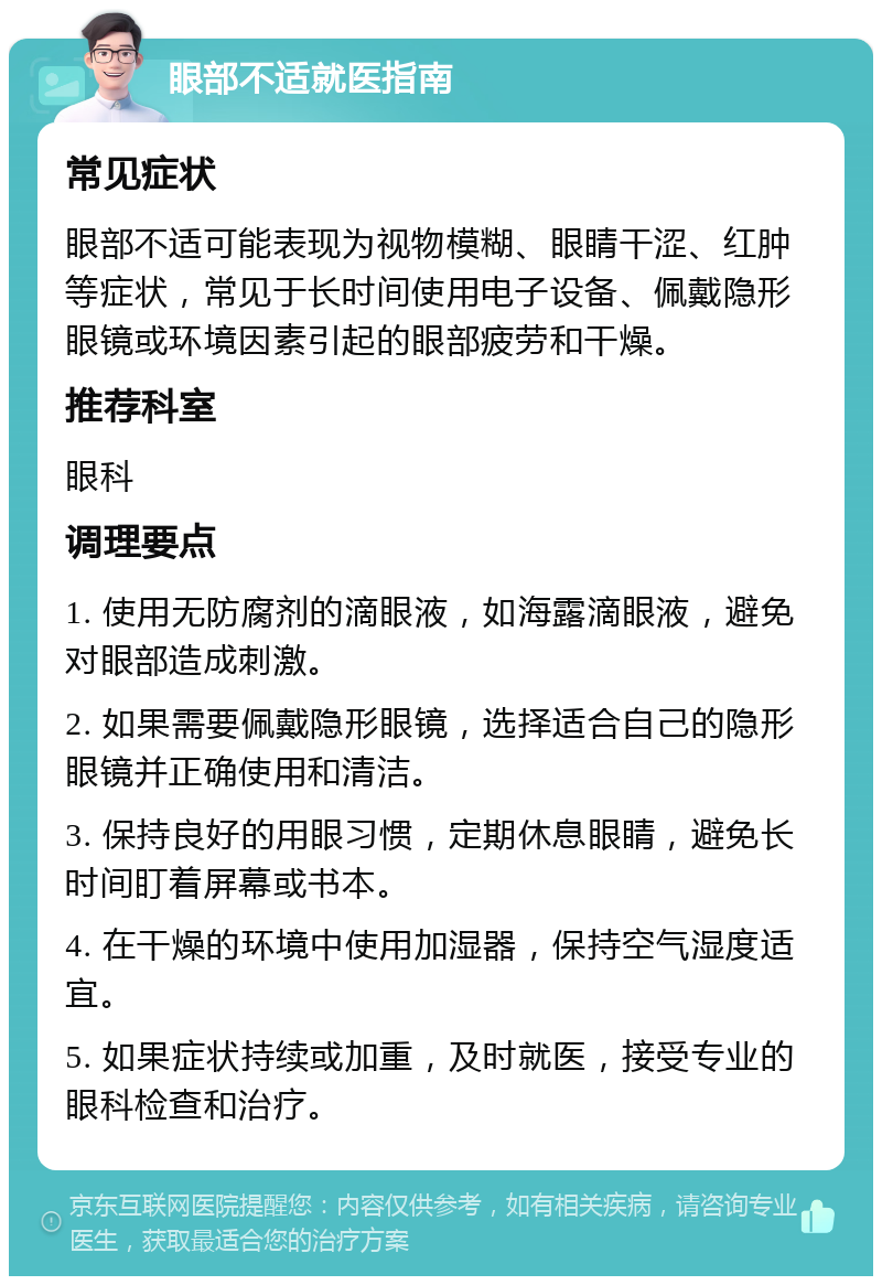 眼部不适就医指南 常见症状 眼部不适可能表现为视物模糊、眼睛干涩、红肿等症状，常见于长时间使用电子设备、佩戴隐形眼镜或环境因素引起的眼部疲劳和干燥。 推荐科室 眼科 调理要点 1. 使用无防腐剂的滴眼液，如海露滴眼液，避免对眼部造成刺激。 2. 如果需要佩戴隐形眼镜，选择适合自己的隐形眼镜并正确使用和清洁。 3. 保持良好的用眼习惯，定期休息眼睛，避免长时间盯着屏幕或书本。 4. 在干燥的环境中使用加湿器，保持空气湿度适宜。 5. 如果症状持续或加重，及时就医，接受专业的眼科检查和治疗。