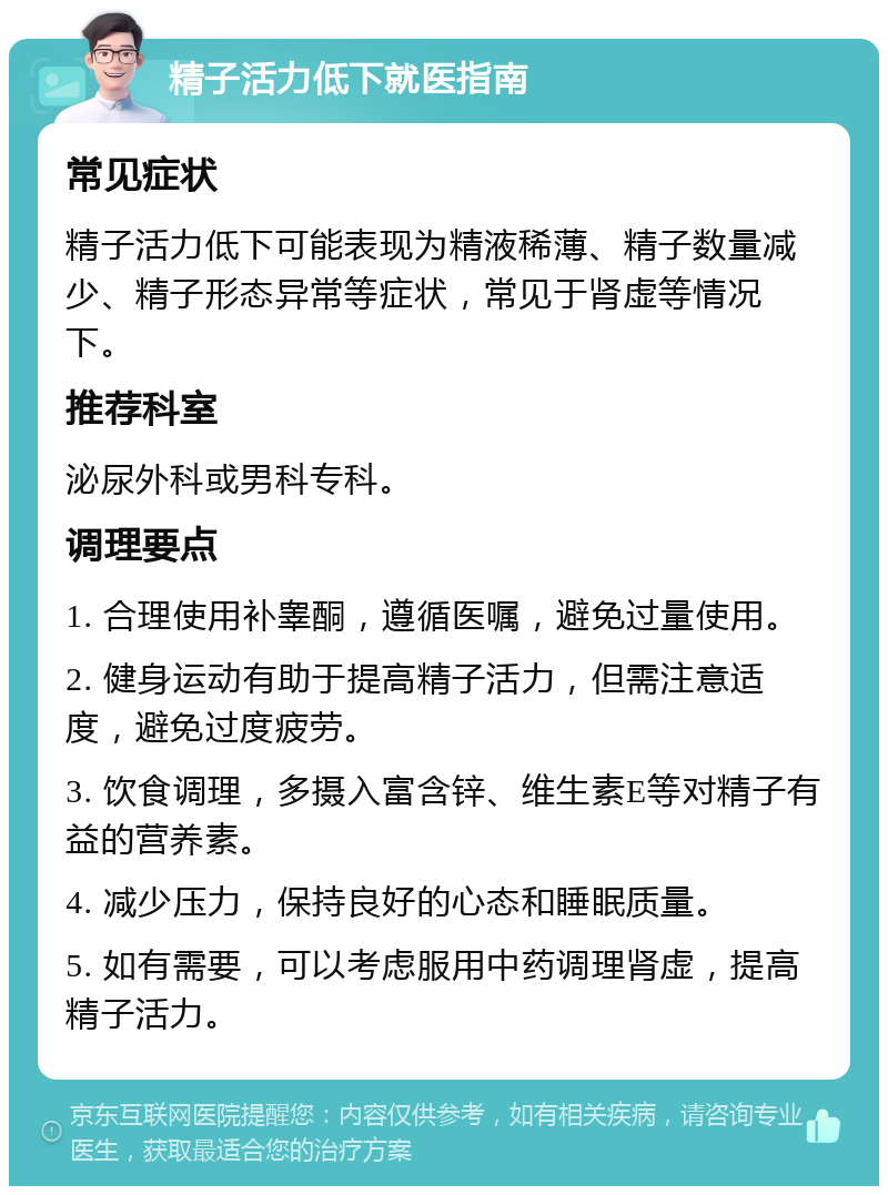 精子活力低下就医指南 常见症状 精子活力低下可能表现为精液稀薄、精子数量减少、精子形态异常等症状，常见于肾虚等情况下。 推荐科室 泌尿外科或男科专科。 调理要点 1. 合理使用补睾酮，遵循医嘱，避免过量使用。 2. 健身运动有助于提高精子活力，但需注意适度，避免过度疲劳。 3. 饮食调理，多摄入富含锌、维生素E等对精子有益的营养素。 4. 减少压力，保持良好的心态和睡眠质量。 5. 如有需要，可以考虑服用中药调理肾虚，提高精子活力。