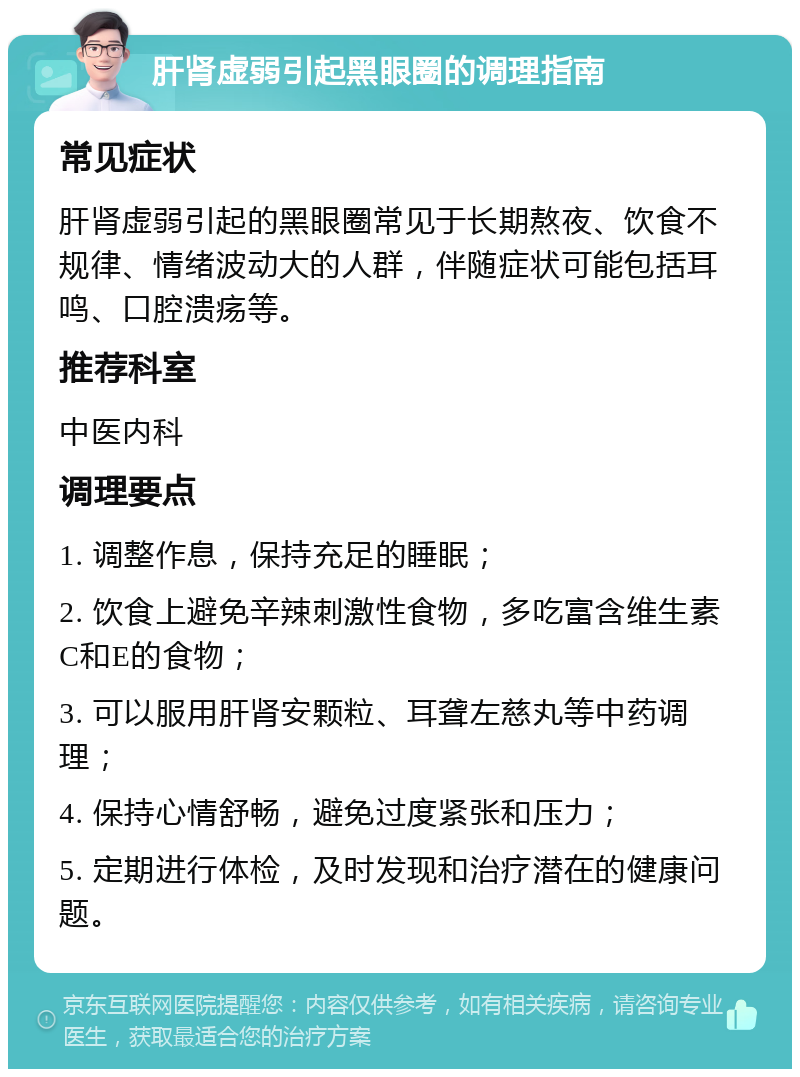 肝肾虚弱引起黑眼圈的调理指南 常见症状 肝肾虚弱引起的黑眼圈常见于长期熬夜、饮食不规律、情绪波动大的人群，伴随症状可能包括耳鸣、口腔溃疡等。 推荐科室 中医内科 调理要点 1. 调整作息，保持充足的睡眠； 2. 饮食上避免辛辣刺激性食物，多吃富含维生素C和E的食物； 3. 可以服用肝肾安颗粒、耳聋左慈丸等中药调理； 4. 保持心情舒畅，避免过度紧张和压力； 5. 定期进行体检，及时发现和治疗潜在的健康问题。