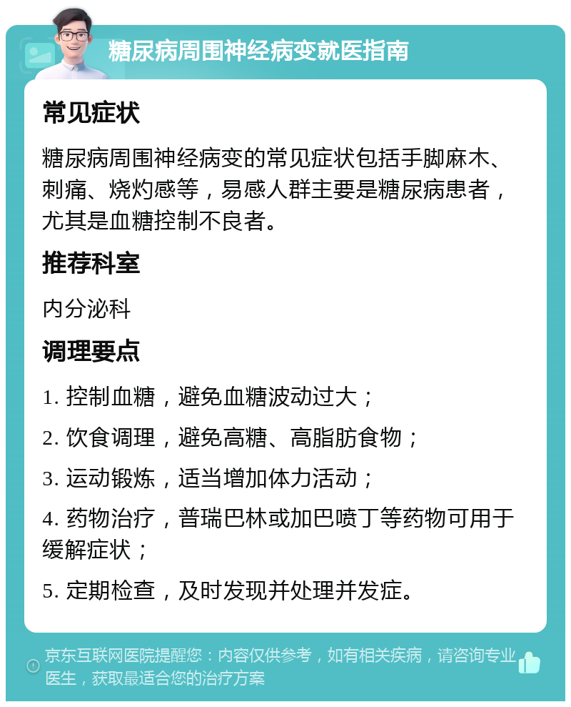 糖尿病周围神经病变就医指南 常见症状 糖尿病周围神经病变的常见症状包括手脚麻木、刺痛、烧灼感等，易感人群主要是糖尿病患者，尤其是血糖控制不良者。 推荐科室 内分泌科 调理要点 1. 控制血糖，避免血糖波动过大； 2. 饮食调理，避免高糖、高脂肪食物； 3. 运动锻炼，适当增加体力活动； 4. 药物治疗，普瑞巴林或加巴喷丁等药物可用于缓解症状； 5. 定期检查，及时发现并处理并发症。