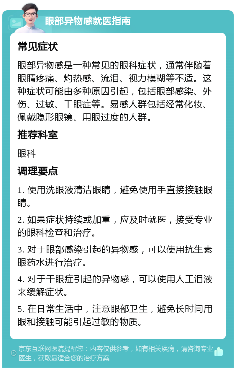 眼部异物感就医指南 常见症状 眼部异物感是一种常见的眼科症状，通常伴随着眼睛疼痛、灼热感、流泪、视力模糊等不适。这种症状可能由多种原因引起，包括眼部感染、外伤、过敏、干眼症等。易感人群包括经常化妆、佩戴隐形眼镜、用眼过度的人群。 推荐科室 眼科 调理要点 1. 使用洗眼液清洁眼睛，避免使用手直接接触眼睛。 2. 如果症状持续或加重，应及时就医，接受专业的眼科检查和治疗。 3. 对于眼部感染引起的异物感，可以使用抗生素眼药水进行治疗。 4. 对于干眼症引起的异物感，可以使用人工泪液来缓解症状。 5. 在日常生活中，注意眼部卫生，避免长时间用眼和接触可能引起过敏的物质。