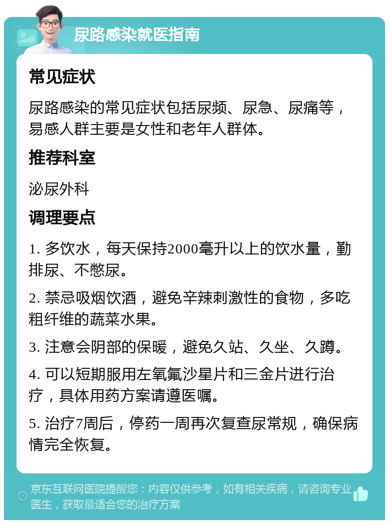 尿路感染就医指南 常见症状 尿路感染的常见症状包括尿频、尿急、尿痛等，易感人群主要是女性和老年人群体。 推荐科室 泌尿外科 调理要点 1. 多饮水，每天保持2000毫升以上的饮水量，勤排尿、不憋尿。 2. 禁忌吸烟饮酒，避免辛辣刺激性的食物，多吃粗纤维的蔬菜水果。 3. 注意会阴部的保暖，避免久站、久坐、久蹲。 4. 可以短期服用左氧氟沙星片和三金片进行治疗，具体用药方案请遵医嘱。 5. 治疗7周后，停药一周再次复查尿常规，确保病情完全恢复。