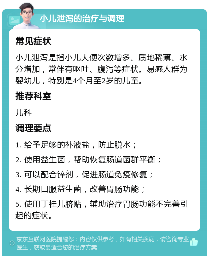 小儿泄泻的治疗与调理 常见症状 小儿泄泻是指小儿大便次数增多、质地稀薄、水分增加，常伴有呕吐、腹泻等症状。易感人群为婴幼儿，特别是4个月至2岁的儿童。 推荐科室 儿科 调理要点 1. 给予足够的补液盐，防止脱水； 2. 使用益生菌，帮助恢复肠道菌群平衡； 3. 可以配合锌剂，促进肠道免疫修复； 4. 长期口服益生菌，改善胃肠功能； 5. 使用丁桂儿脐贴，辅助治疗胃肠功能不完善引起的症状。