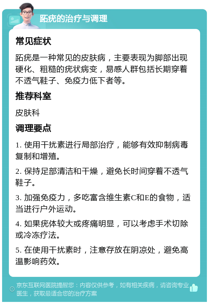 跖疣的治疗与调理 常见症状 跖疣是一种常见的皮肤病，主要表现为脚部出现硬化、粗糙的疣状病变，易感人群包括长期穿着不透气鞋子、免疫力低下者等。 推荐科室 皮肤科 调理要点 1. 使用干扰素进行局部治疗，能够有效抑制病毒复制和增殖。 2. 保持足部清洁和干燥，避免长时间穿着不透气鞋子。 3. 加强免疫力，多吃富含维生素C和E的食物，适当进行户外运动。 4. 如果疣体较大或疼痛明显，可以考虑手术切除或冷冻疗法。 5. 在使用干扰素时，注意存放在阴凉处，避免高温影响药效。