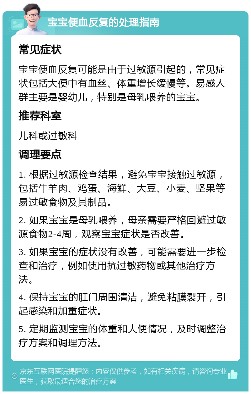 宝宝便血反复的处理指南 常见症状 宝宝便血反复可能是由于过敏源引起的，常见症状包括大便中有血丝、体重增长缓慢等。易感人群主要是婴幼儿，特别是母乳喂养的宝宝。 推荐科室 儿科或过敏科 调理要点 1. 根据过敏源检查结果，避免宝宝接触过敏源，包括牛羊肉、鸡蛋、海鲜、大豆、小麦、坚果等易过敏食物及其制品。 2. 如果宝宝是母乳喂养，母亲需要严格回避过敏源食物2-4周，观察宝宝症状是否改善。 3. 如果宝宝的症状没有改善，可能需要进一步检查和治疗，例如使用抗过敏药物或其他治疗方法。 4. 保持宝宝的肛门周围清洁，避免粘膜裂开，引起感染和加重症状。 5. 定期监测宝宝的体重和大便情况，及时调整治疗方案和调理方法。