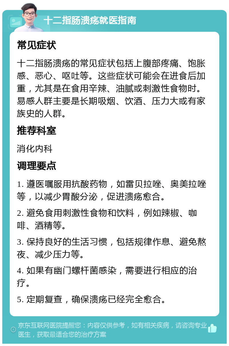 十二指肠溃疡就医指南 常见症状 十二指肠溃疡的常见症状包括上腹部疼痛、饱胀感、恶心、呕吐等。这些症状可能会在进食后加重，尤其是在食用辛辣、油腻或刺激性食物时。易感人群主要是长期吸烟、饮酒、压力大或有家族史的人群。 推荐科室 消化内科 调理要点 1. 遵医嘱服用抗酸药物，如雷贝拉唑、奥美拉唑等，以减少胃酸分泌，促进溃疡愈合。 2. 避免食用刺激性食物和饮料，例如辣椒、咖啡、酒精等。 3. 保持良好的生活习惯，包括规律作息、避免熬夜、减少压力等。 4. 如果有幽门螺杆菌感染，需要进行相应的治疗。 5. 定期复查，确保溃疡已经完全愈合。