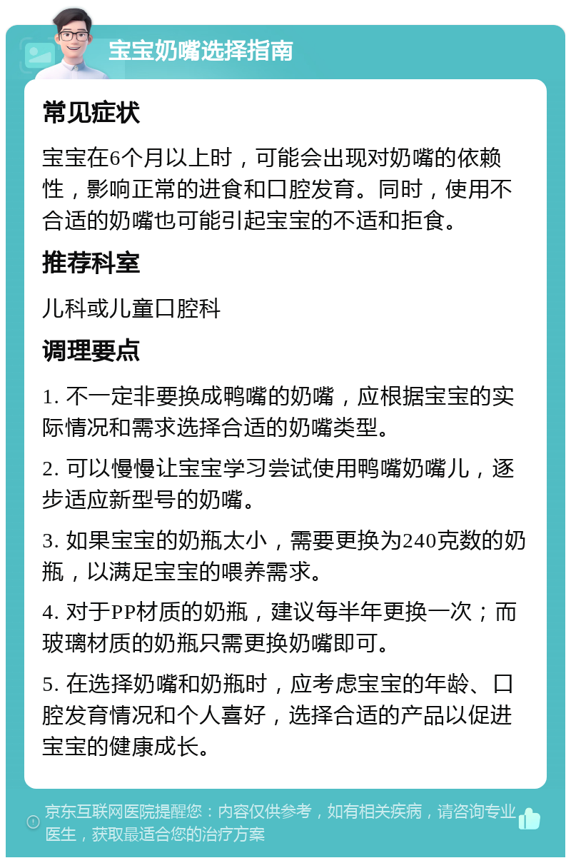 宝宝奶嘴选择指南 常见症状 宝宝在6个月以上时，可能会出现对奶嘴的依赖性，影响正常的进食和口腔发育。同时，使用不合适的奶嘴也可能引起宝宝的不适和拒食。 推荐科室 儿科或儿童口腔科 调理要点 1. 不一定非要换成鸭嘴的奶嘴，应根据宝宝的实际情况和需求选择合适的奶嘴类型。 2. 可以慢慢让宝宝学习尝试使用鸭嘴奶嘴儿，逐步适应新型号的奶嘴。 3. 如果宝宝的奶瓶太小，需要更换为240克数的奶瓶，以满足宝宝的喂养需求。 4. 对于PP材质的奶瓶，建议每半年更换一次；而玻璃材质的奶瓶只需更换奶嘴即可。 5. 在选择奶嘴和奶瓶时，应考虑宝宝的年龄、口腔发育情况和个人喜好，选择合适的产品以促进宝宝的健康成长。