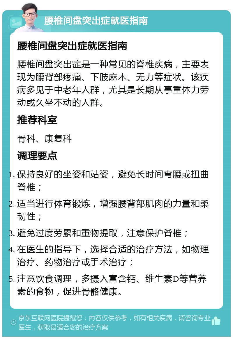 腰椎间盘突出症就医指南 腰椎间盘突出症就医指南 腰椎间盘突出症是一种常见的脊椎疾病，主要表现为腰背部疼痛、下肢麻木、无力等症状。该疾病多见于中老年人群，尤其是长期从事重体力劳动或久坐不动的人群。 推荐科室 骨科、康复科 调理要点 保持良好的坐姿和站姿，避免长时间弯腰或扭曲脊椎； 适当进行体育锻炼，增强腰背部肌肉的力量和柔韧性； 避免过度劳累和重物提取，注意保护脊椎； 在医生的指导下，选择合适的治疗方法，如物理治疗、药物治疗或手术治疗； 注意饮食调理，多摄入富含钙、维生素D等营养素的食物，促进骨骼健康。