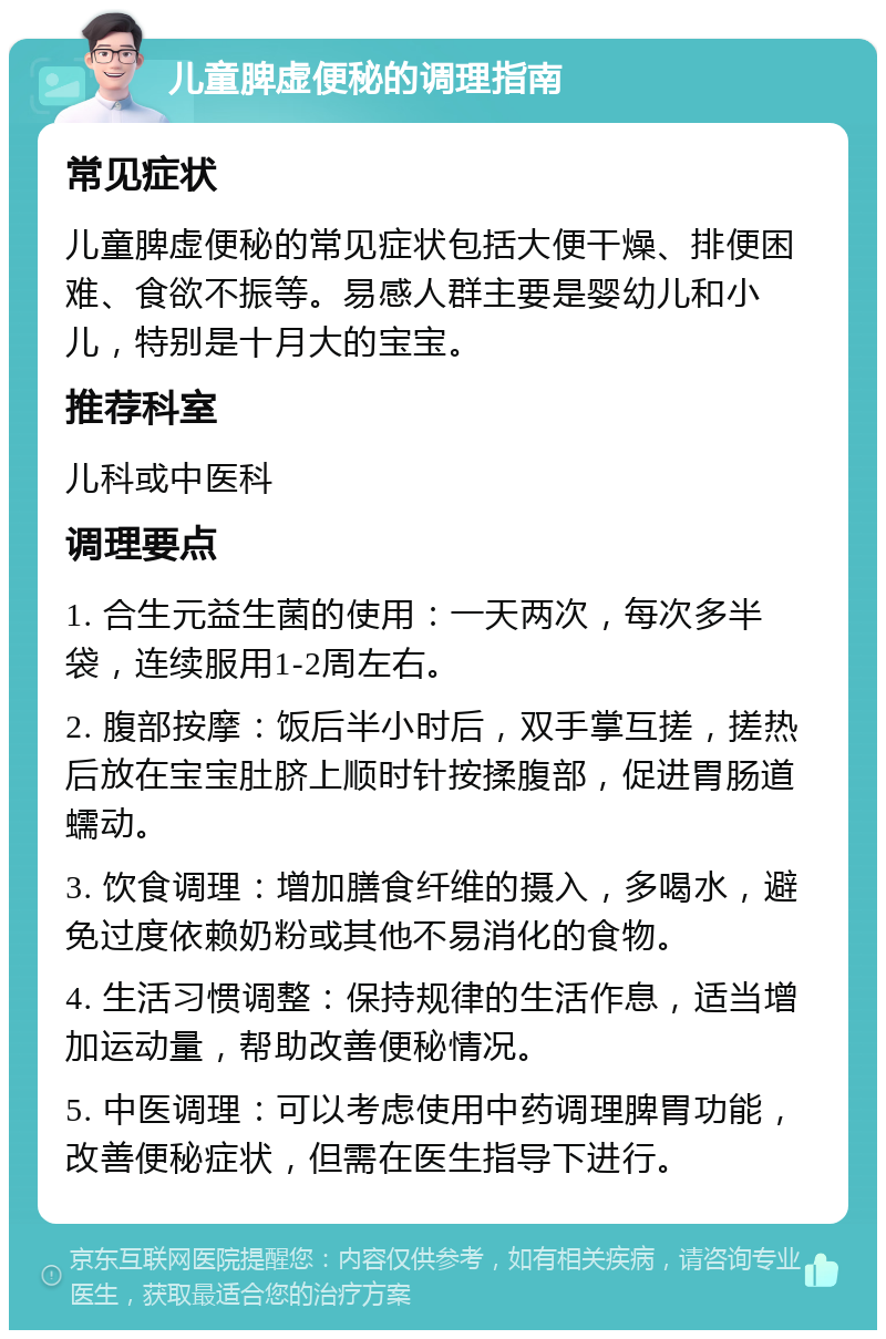 儿童脾虚便秘的调理指南 常见症状 儿童脾虚便秘的常见症状包括大便干燥、排便困难、食欲不振等。易感人群主要是婴幼儿和小儿，特别是十月大的宝宝。 推荐科室 儿科或中医科 调理要点 1. 合生元益生菌的使用：一天两次，每次多半袋，连续服用1-2周左右。 2. 腹部按摩：饭后半小时后，双手掌互搓，搓热后放在宝宝肚脐上顺时针按揉腹部，促进胃肠道蠕动。 3. 饮食调理：增加膳食纤维的摄入，多喝水，避免过度依赖奶粉或其他不易消化的食物。 4. 生活习惯调整：保持规律的生活作息，适当增加运动量，帮助改善便秘情况。 5. 中医调理：可以考虑使用中药调理脾胃功能，改善便秘症状，但需在医生指导下进行。