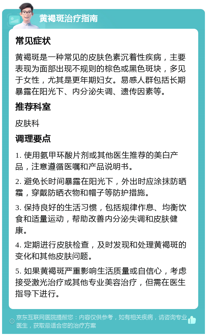 黄褐斑治疗指南 常见症状 黄褐斑是一种常见的皮肤色素沉着性疾病，主要表现为面部出现不规则的棕色或黑色斑块，多见于女性，尤其是更年期妇女。易感人群包括长期暴露在阳光下、内分泌失调、遗传因素等。 推荐科室 皮肤科 调理要点 1. 使用氨甲环酸片剂或其他医生推荐的美白产品，注意遵循医嘱和产品说明书。 2. 避免长时间暴露在阳光下，外出时应涂抹防晒霜，穿戴防晒衣物和帽子等防护措施。 3. 保持良好的生活习惯，包括规律作息、均衡饮食和适量运动，帮助改善内分泌失调和皮肤健康。 4. 定期进行皮肤检查，及时发现和处理黄褐斑的变化和其他皮肤问题。 5. 如果黄褐斑严重影响生活质量或自信心，考虑接受激光治疗或其他专业美容治疗，但需在医生指导下进行。