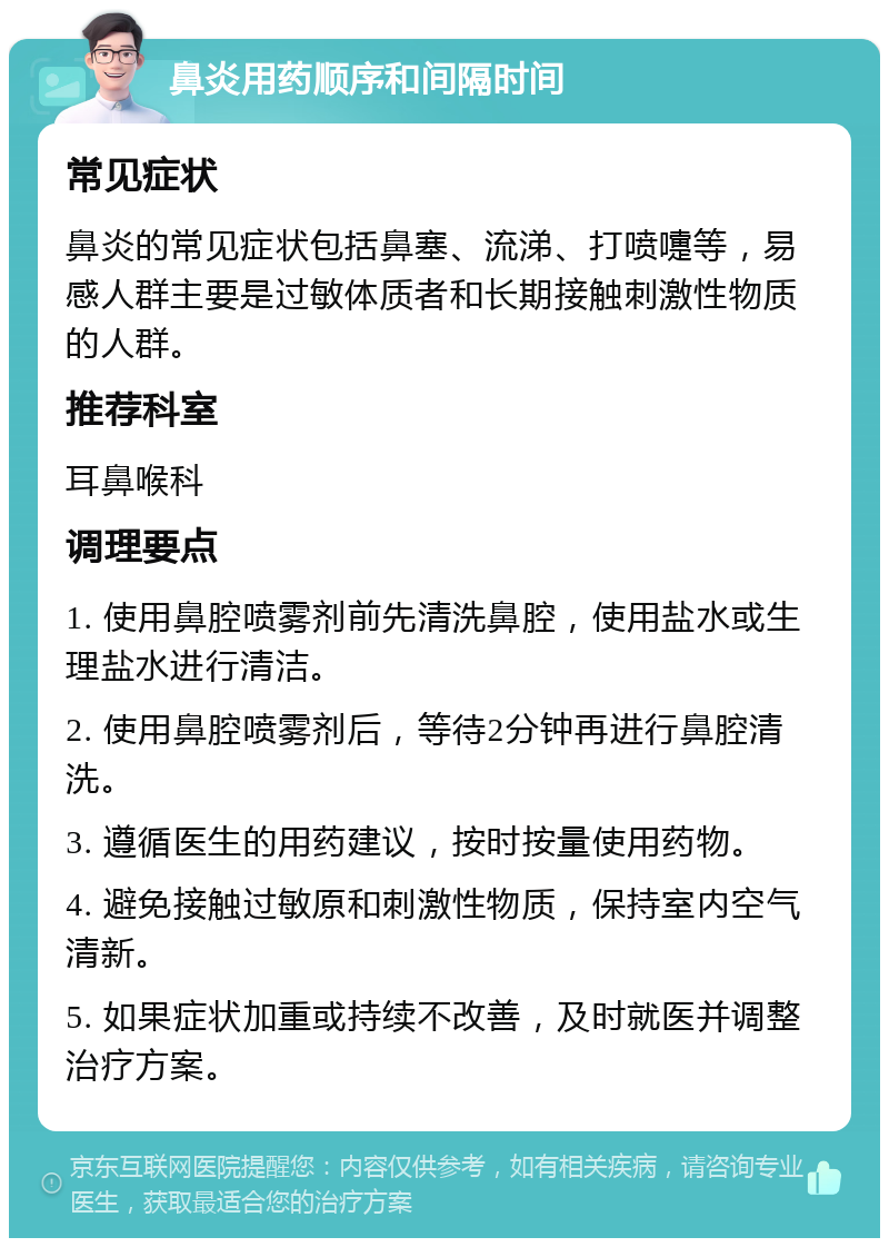 鼻炎用药顺序和间隔时间 常见症状 鼻炎的常见症状包括鼻塞、流涕、打喷嚏等，易感人群主要是过敏体质者和长期接触刺激性物质的人群。 推荐科室 耳鼻喉科 调理要点 1. 使用鼻腔喷雾剂前先清洗鼻腔，使用盐水或生理盐水进行清洁。 2. 使用鼻腔喷雾剂后，等待2分钟再进行鼻腔清洗。 3. 遵循医生的用药建议，按时按量使用药物。 4. 避免接触过敏原和刺激性物质，保持室内空气清新。 5. 如果症状加重或持续不改善，及时就医并调整治疗方案。