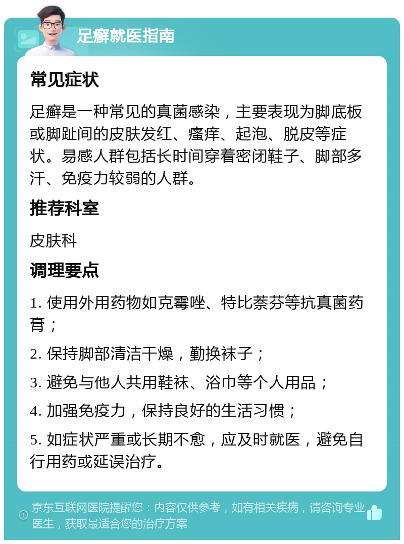 足癣就医指南 常见症状 足癣是一种常见的真菌感染，主要表现为脚底板或脚趾间的皮肤发红、瘙痒、起泡、脱皮等症状。易感人群包括长时间穿着密闭鞋子、脚部多汗、免疫力较弱的人群。 推荐科室 皮肤科 调理要点 1. 使用外用药物如克霉唑、特比萘芬等抗真菌药膏； 2. 保持脚部清洁干燥，勤换袜子； 3. 避免与他人共用鞋袜、浴巾等个人用品； 4. 加强免疫力，保持良好的生活习惯； 5. 如症状严重或长期不愈，应及时就医，避免自行用药或延误治疗。