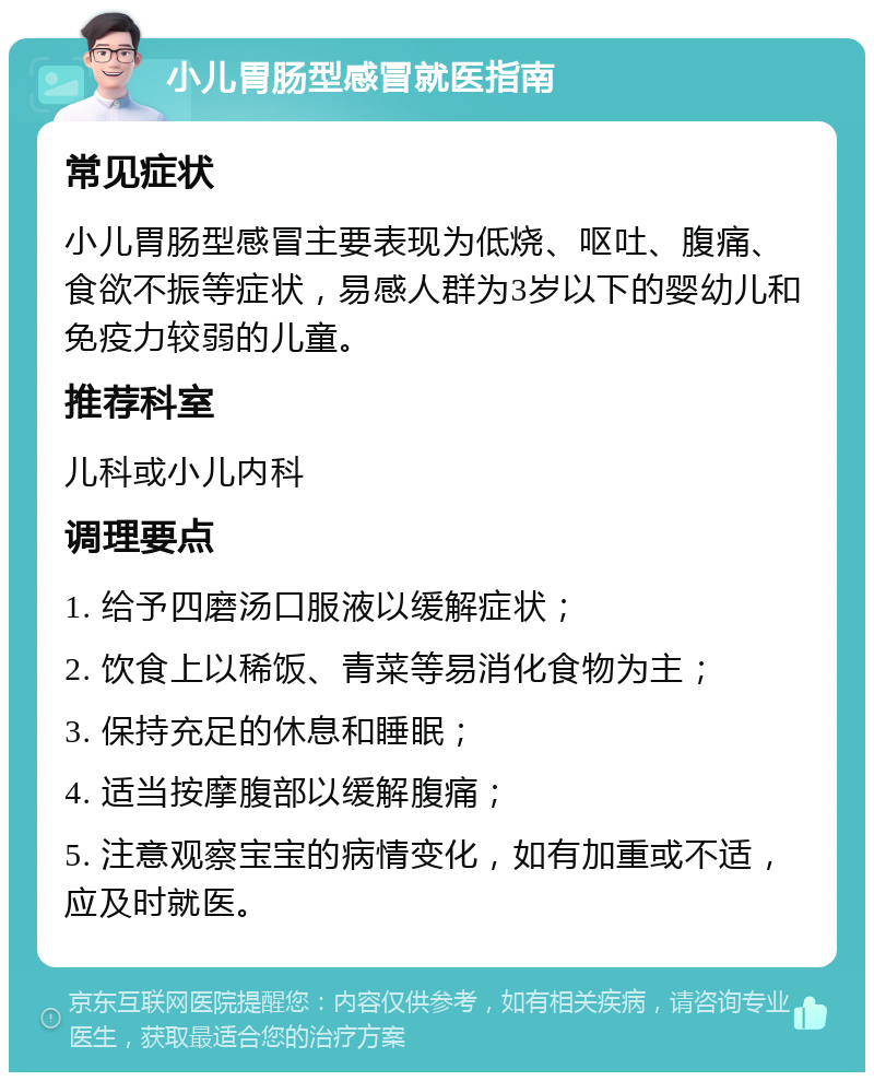 小儿胃肠型感冒就医指南 常见症状 小儿胃肠型感冒主要表现为低烧、呕吐、腹痛、食欲不振等症状，易感人群为3岁以下的婴幼儿和免疫力较弱的儿童。 推荐科室 儿科或小儿内科 调理要点 1. 给予四磨汤口服液以缓解症状； 2. 饮食上以稀饭、青菜等易消化食物为主； 3. 保持充足的休息和睡眠； 4. 适当按摩腹部以缓解腹痛； 5. 注意观察宝宝的病情变化，如有加重或不适，应及时就医。