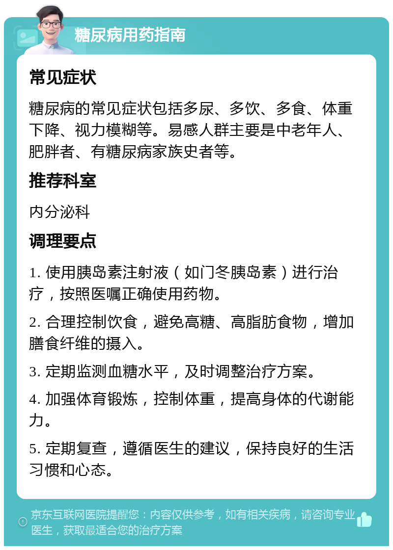 糖尿病用药指南 常见症状 糖尿病的常见症状包括多尿、多饮、多食、体重下降、视力模糊等。易感人群主要是中老年人、肥胖者、有糖尿病家族史者等。 推荐科室 内分泌科 调理要点 1. 使用胰岛素注射液（如门冬胰岛素）进行治疗，按照医嘱正确使用药物。 2. 合理控制饮食，避免高糖、高脂肪食物，增加膳食纤维的摄入。 3. 定期监测血糖水平，及时调整治疗方案。 4. 加强体育锻炼，控制体重，提高身体的代谢能力。 5. 定期复查，遵循医生的建议，保持良好的生活习惯和心态。