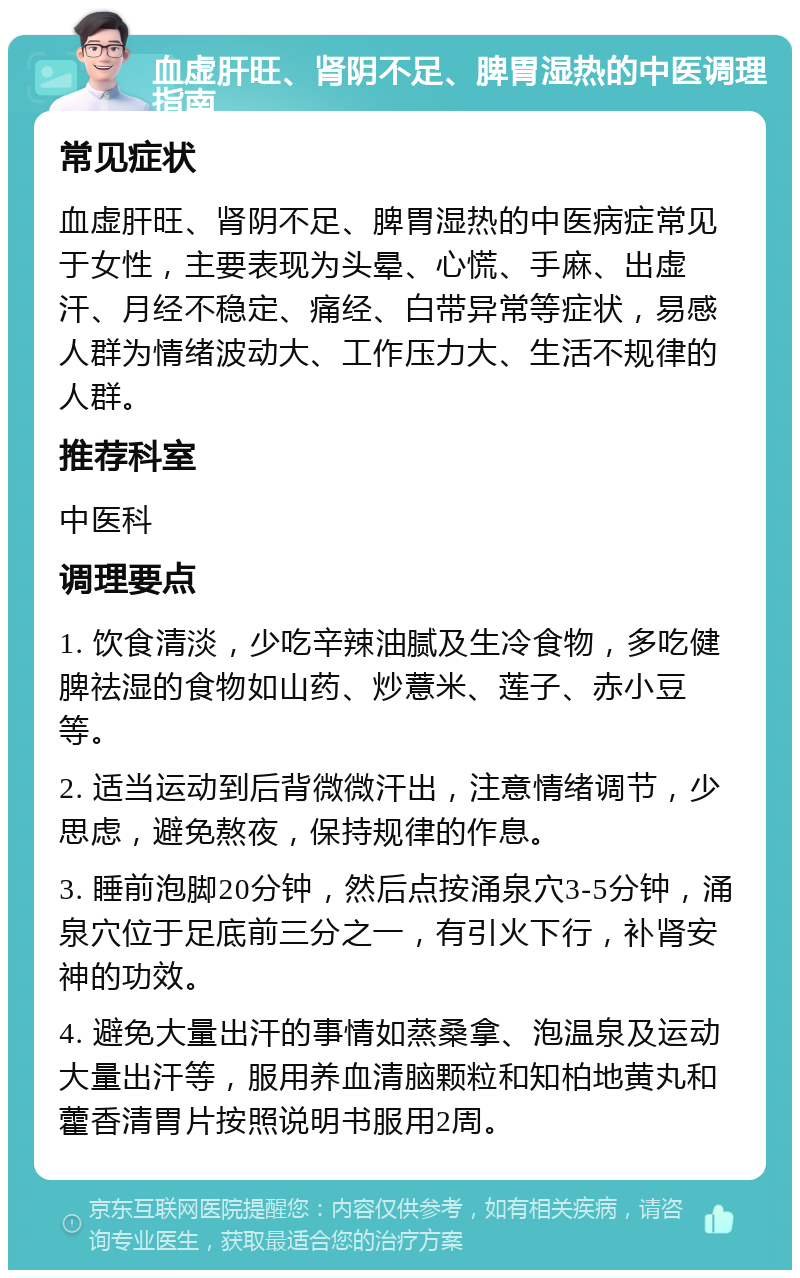 血虚肝旺、肾阴不足、脾胃湿热的中医调理指南 常见症状 血虚肝旺、肾阴不足、脾胃湿热的中医病症常见于女性，主要表现为头晕、心慌、手麻、出虚汗、月经不稳定、痛经、白带异常等症状，易感人群为情绪波动大、工作压力大、生活不规律的人群。 推荐科室 中医科 调理要点 1. 饮食清淡，少吃辛辣油腻及生冷食物，多吃健脾祛湿的食物如山药、炒薏米、莲子、赤小豆等。 2. 适当运动到后背微微汗出，注意情绪调节，少思虑，避免熬夜，保持规律的作息。 3. 睡前泡脚20分钟，然后点按涌泉穴3-5分钟，涌泉穴位于足底前三分之一，有引火下行，补肾安神的功效。 4. 避免大量出汗的事情如蒸桑拿、泡温泉及运动大量出汗等，服用养血清脑颗粒和知柏地黄丸和藿香清胃片按照说明书服用2周。