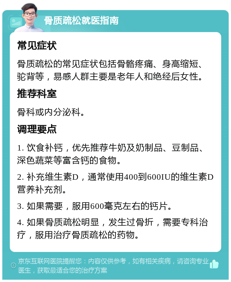 骨质疏松就医指南 常见症状 骨质疏松的常见症状包括骨骼疼痛、身高缩短、驼背等，易感人群主要是老年人和绝经后女性。 推荐科室 骨科或内分泌科。 调理要点 1. 饮食补钙，优先推荐牛奶及奶制品、豆制品、深色蔬菜等富含钙的食物。 2. 补充维生素D，通常使用400到600IU的维生素D营养补充剂。 3. 如果需要，服用600毫克左右的钙片。 4. 如果骨质疏松明显，发生过骨折，需要专科治疗，服用治疗骨质疏松的药物。