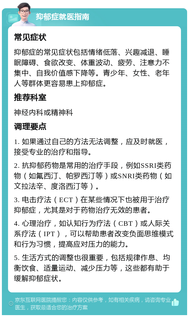 抑郁症就医指南 常见症状 抑郁症的常见症状包括情绪低落、兴趣减退、睡眠障碍、食欲改变、体重波动、疲劳、注意力不集中、自我价值感下降等。青少年、女性、老年人等群体更容易患上抑郁症。 推荐科室 神经内科或精神科 调理要点 1. 如果通过自己的方法无法调整，应及时就医，接受专业的治疗和指导。 2. 抗抑郁药物是常用的治疗手段，例如SSRI类药物（如氟西汀、帕罗西汀等）或SNRI类药物（如文拉法辛、度洛西汀等）。 3. 电击疗法（ECT）在某些情况下也被用于治疗抑郁症，尤其是对于药物治疗无效的患者。 4. 心理治疗，如认知行为疗法（CBT）或人际关系疗法（IPT），可以帮助患者改变负面思维模式和行为习惯，提高应对压力的能力。 5. 生活方式的调整也很重要，包括规律作息、均衡饮食、适量运动、减少压力等，这些都有助于缓解抑郁症状。