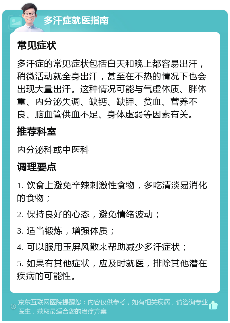 多汗症就医指南 常见症状 多汗症的常见症状包括白天和晚上都容易出汗，稍微活动就全身出汗，甚至在不热的情况下也会出现大量出汗。这种情况可能与气虚体质、胖体重、内分泌失调、缺钙、缺钾、贫血、营养不良、脑血管供血不足、身体虚弱等因素有关。 推荐科室 内分泌科或中医科 调理要点 1. 饮食上避免辛辣刺激性食物，多吃清淡易消化的食物； 2. 保持良好的心态，避免情绪波动； 3. 适当锻炼，增强体质； 4. 可以服用玉屏风散来帮助减少多汗症状； 5. 如果有其他症状，应及时就医，排除其他潜在疾病的可能性。