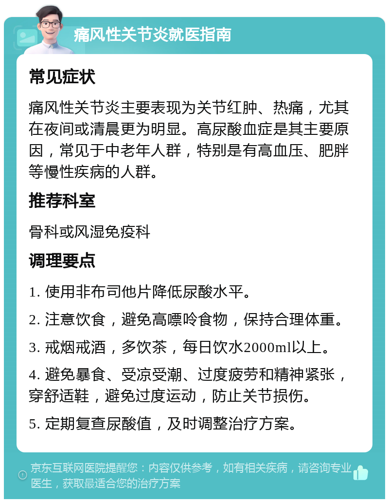 痛风性关节炎就医指南 常见症状 痛风性关节炎主要表现为关节红肿、热痛，尤其在夜间或清晨更为明显。高尿酸血症是其主要原因，常见于中老年人群，特别是有高血压、肥胖等慢性疾病的人群。 推荐科室 骨科或风湿免疫科 调理要点 1. 使用非布司他片降低尿酸水平。 2. 注意饮食，避免高嘌呤食物，保持合理体重。 3. 戒烟戒酒，多饮茶，每日饮水2000ml以上。 4. 避免暴食、受凉受潮、过度疲劳和精神紧张，穿舒适鞋，避免过度运动，防止关节损伤。 5. 定期复查尿酸值，及时调整治疗方案。