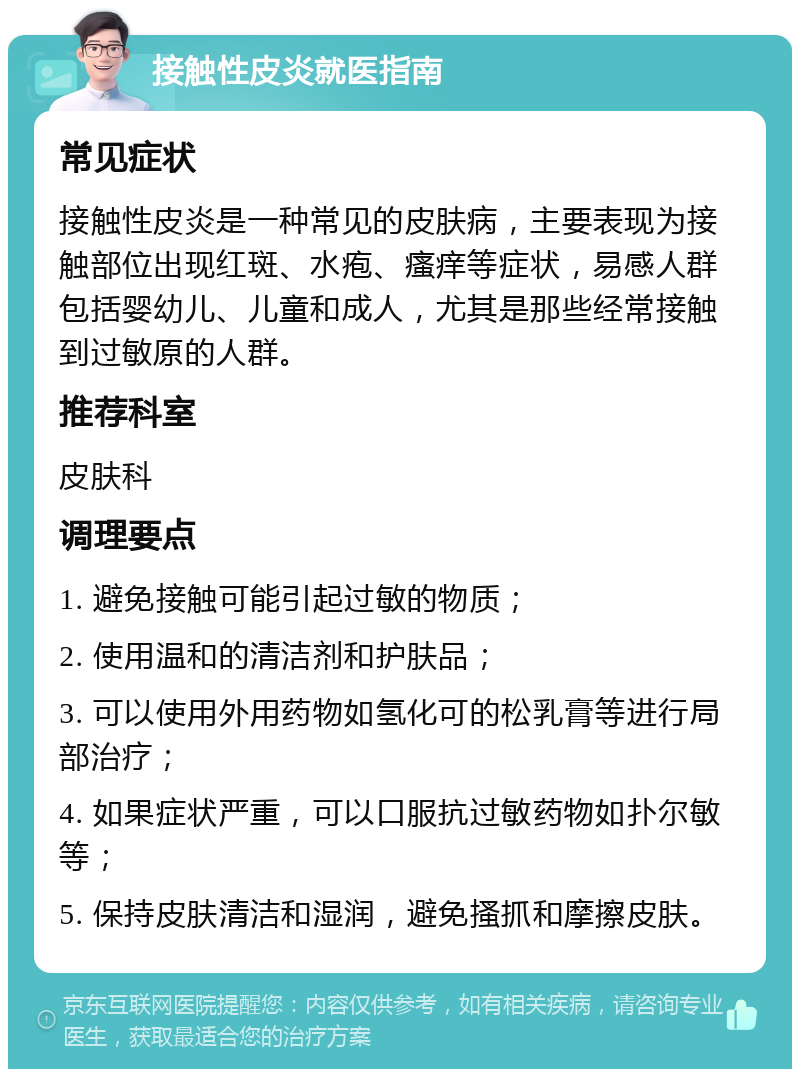 接触性皮炎就医指南 常见症状 接触性皮炎是一种常见的皮肤病，主要表现为接触部位出现红斑、水疱、瘙痒等症状，易感人群包括婴幼儿、儿童和成人，尤其是那些经常接触到过敏原的人群。 推荐科室 皮肤科 调理要点 1. 避免接触可能引起过敏的物质； 2. 使用温和的清洁剂和护肤品； 3. 可以使用外用药物如氢化可的松乳膏等进行局部治疗； 4. 如果症状严重，可以口服抗过敏药物如扑尔敏等； 5. 保持皮肤清洁和湿润，避免搔抓和摩擦皮肤。