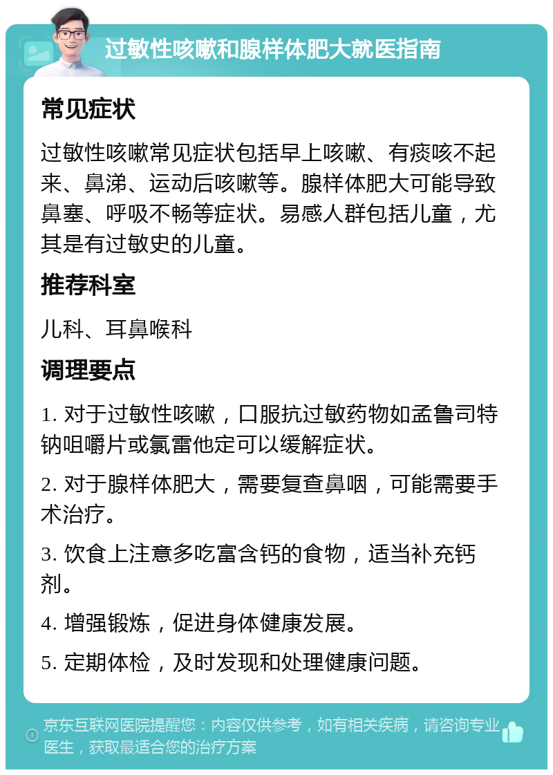 过敏性咳嗽和腺样体肥大就医指南 常见症状 过敏性咳嗽常见症状包括早上咳嗽、有痰咳不起来、鼻涕、运动后咳嗽等。腺样体肥大可能导致鼻塞、呼吸不畅等症状。易感人群包括儿童，尤其是有过敏史的儿童。 推荐科室 儿科、耳鼻喉科 调理要点 1. 对于过敏性咳嗽，口服抗过敏药物如孟鲁司特钠咀嚼片或氯雷他定可以缓解症状。 2. 对于腺样体肥大，需要复查鼻咽，可能需要手术治疗。 3. 饮食上注意多吃富含钙的食物，适当补充钙剂。 4. 增强锻炼，促进身体健康发展。 5. 定期体检，及时发现和处理健康问题。