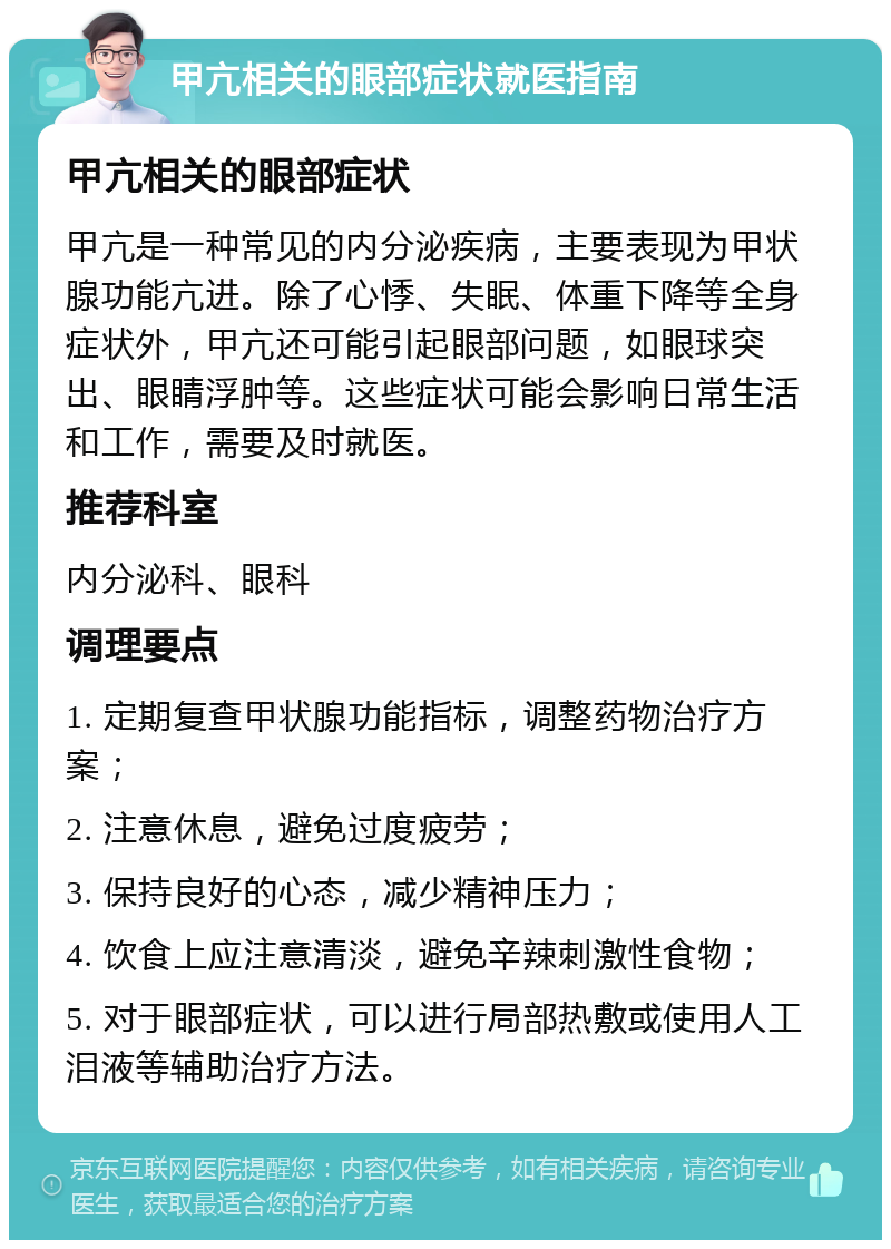 甲亢相关的眼部症状就医指南 甲亢相关的眼部症状 甲亢是一种常见的内分泌疾病，主要表现为甲状腺功能亢进。除了心悸、失眠、体重下降等全身症状外，甲亢还可能引起眼部问题，如眼球突出、眼睛浮肿等。这些症状可能会影响日常生活和工作，需要及时就医。 推荐科室 内分泌科、眼科 调理要点 1. 定期复查甲状腺功能指标，调整药物治疗方案； 2. 注意休息，避免过度疲劳； 3. 保持良好的心态，减少精神压力； 4. 饮食上应注意清淡，避免辛辣刺激性食物； 5. 对于眼部症状，可以进行局部热敷或使用人工泪液等辅助治疗方法。