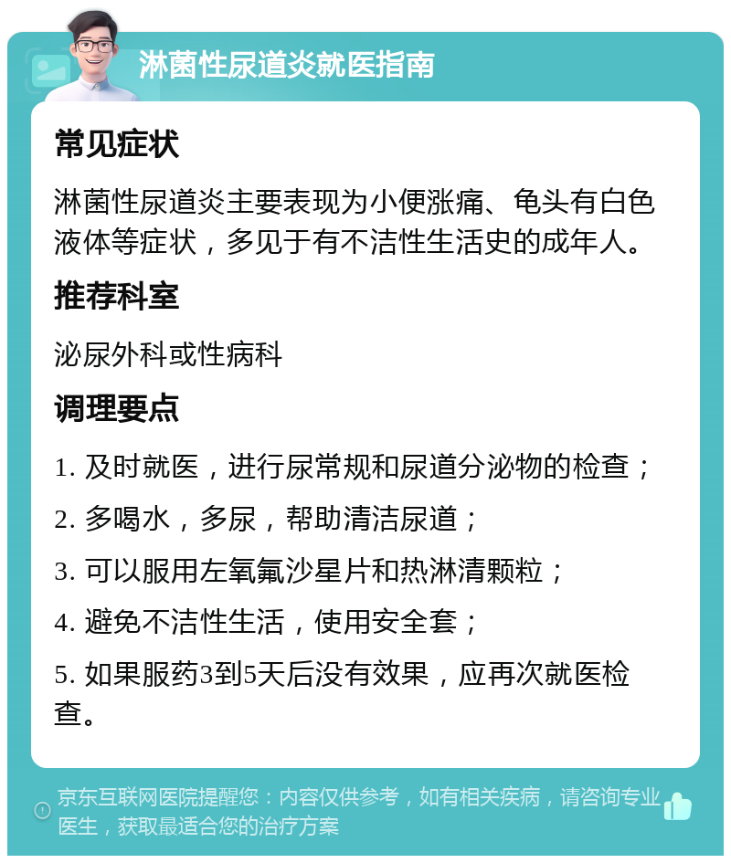 淋菌性尿道炎就医指南 常见症状 淋菌性尿道炎主要表现为小便涨痛、龟头有白色液体等症状，多见于有不洁性生活史的成年人。 推荐科室 泌尿外科或性病科 调理要点 1. 及时就医，进行尿常规和尿道分泌物的检查； 2. 多喝水，多尿，帮助清洁尿道； 3. 可以服用左氧氟沙星片和热淋清颗粒； 4. 避免不洁性生活，使用安全套； 5. 如果服药3到5天后没有效果，应再次就医检查。