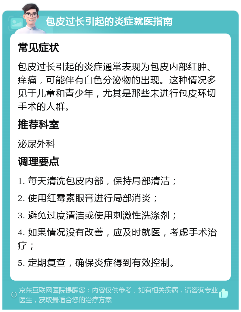 包皮过长引起的炎症就医指南 常见症状 包皮过长引起的炎症通常表现为包皮内部红肿、痒痛，可能伴有白色分泌物的出现。这种情况多见于儿童和青少年，尤其是那些未进行包皮环切手术的人群。 推荐科室 泌尿外科 调理要点 1. 每天清洗包皮内部，保持局部清洁； 2. 使用红霉素眼膏进行局部消炎； 3. 避免过度清洁或使用刺激性洗涤剂； 4. 如果情况没有改善，应及时就医，考虑手术治疗； 5. 定期复查，确保炎症得到有效控制。