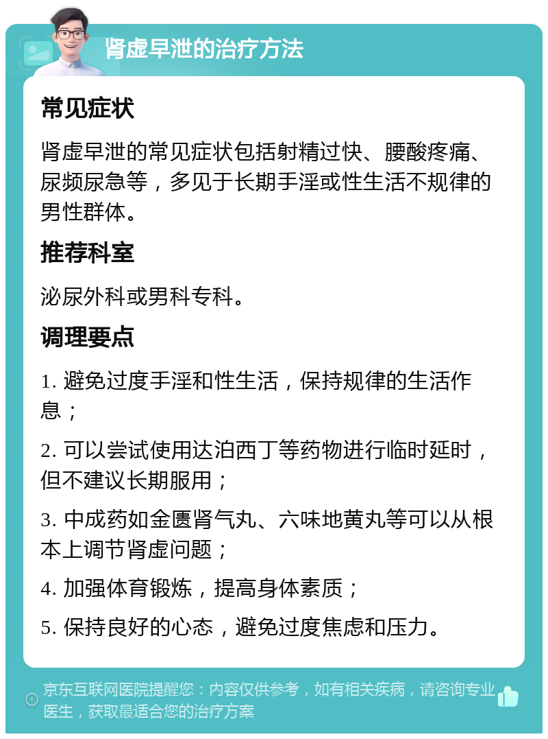 肾虚早泄的治疗方法 常见症状 肾虚早泄的常见症状包括射精过快、腰酸疼痛、尿频尿急等，多见于长期手淫或性生活不规律的男性群体。 推荐科室 泌尿外科或男科专科。 调理要点 1. 避免过度手淫和性生活，保持规律的生活作息； 2. 可以尝试使用达泊西丁等药物进行临时延时，但不建议长期服用； 3. 中成药如金匮肾气丸、六味地黄丸等可以从根本上调节肾虚问题； 4. 加强体育锻炼，提高身体素质； 5. 保持良好的心态，避免过度焦虑和压力。