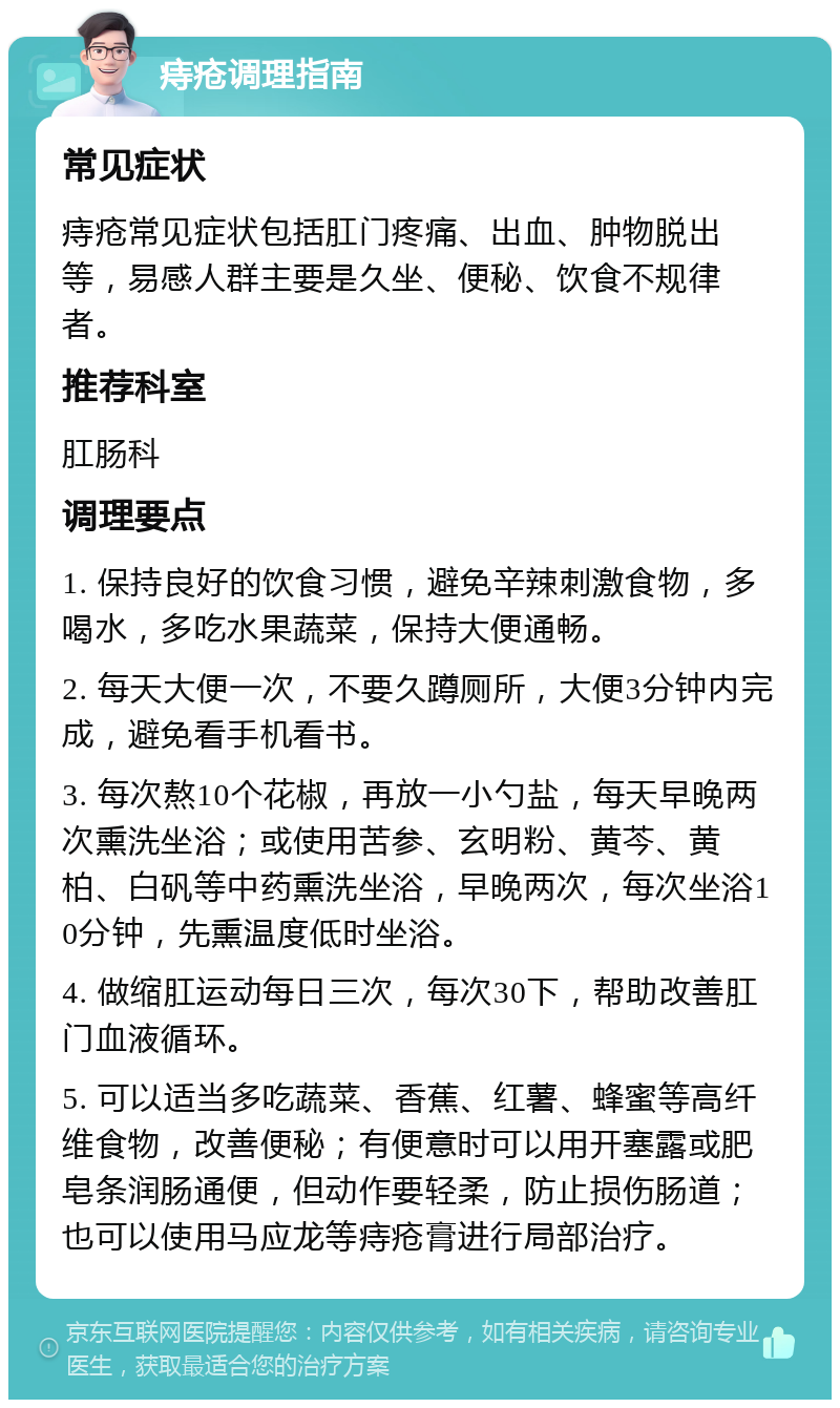 痔疮调理指南 常见症状 痔疮常见症状包括肛门疼痛、出血、肿物脱出等，易感人群主要是久坐、便秘、饮食不规律者。 推荐科室 肛肠科 调理要点 1. 保持良好的饮食习惯，避免辛辣刺激食物，多喝水，多吃水果蔬菜，保持大便通畅。 2. 每天大便一次，不要久蹲厕所，大便3分钟内完成，避免看手机看书。 3. 每次熬10个花椒，再放一小勺盐，每天早晚两次熏洗坐浴；或使用苦参、玄明粉、黄芩、黄柏、白矾等中药熏洗坐浴，早晚两次，每次坐浴10分钟，先熏温度低时坐浴。 4. 做缩肛运动每日三次，每次30下，帮助改善肛门血液循环。 5. 可以适当多吃蔬菜、香蕉、红薯、蜂蜜等高纤维食物，改善便秘；有便意时可以用开塞露或肥皂条润肠通便，但动作要轻柔，防止损伤肠道；也可以使用马应龙等痔疮膏进行局部治疗。