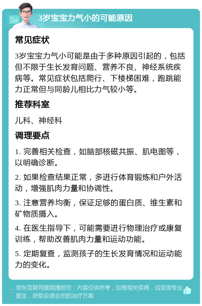 3岁宝宝力气小的可能原因 常见症状 3岁宝宝力气小可能是由于多种原因引起的，包括但不限于生长发育问题、营养不良、神经系统疾病等。常见症状包括爬行、下楼梯困难，跑跳能力正常但与同龄儿相比力气较小等。 推荐科室 儿科、神经科 调理要点 1. 完善相关检查，如脑部核磁共振、肌电图等，以明确诊断。 2. 如果检查结果正常，多进行体育锻炼和户外活动，增强肌肉力量和协调性。 3. 注意营养均衡，保证足够的蛋白质、维生素和矿物质摄入。 4. 在医生指导下，可能需要进行物理治疗或康复训练，帮助改善肌肉力量和运动功能。 5. 定期复查，监测孩子的生长发育情况和运动能力的变化。