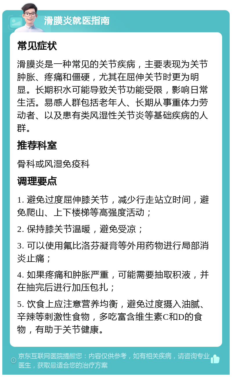 滑膜炎就医指南 常见症状 滑膜炎是一种常见的关节疾病，主要表现为关节肿胀、疼痛和僵硬，尤其在屈伸关节时更为明显。长期积水可能导致关节功能受限，影响日常生活。易感人群包括老年人、长期从事重体力劳动者、以及患有类风湿性关节炎等基础疾病的人群。 推荐科室 骨科或风湿免疫科 调理要点 1. 避免过度屈伸膝关节，减少行走站立时间，避免爬山、上下楼梯等高强度活动； 2. 保持膝关节温暖，避免受凉； 3. 可以使用氟比洛芬凝膏等外用药物进行局部消炎止痛； 4. 如果疼痛和肿胀严重，可能需要抽取积液，并在抽完后进行加压包扎； 5. 饮食上应注意营养均衡，避免过度摄入油腻、辛辣等刺激性食物，多吃富含维生素C和D的食物，有助于关节健康。