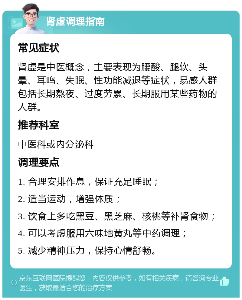 肾虚调理指南 常见症状 肾虚是中医概念，主要表现为腰酸、腿软、头晕、耳鸣、失眠、性功能减退等症状，易感人群包括长期熬夜、过度劳累、长期服用某些药物的人群。 推荐科室 中医科或内分泌科 调理要点 1. 合理安排作息，保证充足睡眠； 2. 适当运动，增强体质； 3. 饮食上多吃黑豆、黑芝麻、核桃等补肾食物； 4. 可以考虑服用六味地黄丸等中药调理； 5. 减少精神压力，保持心情舒畅。