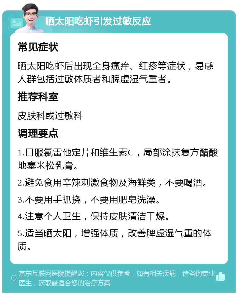 晒太阳吃虾引发过敏反应 常见症状 晒太阳吃虾后出现全身瘙痒、红疹等症状，易感人群包括过敏体质者和脾虚湿气重者。 推荐科室 皮肤科或过敏科 调理要点 1.口服氯雷他定片和维生素C，局部涂抹复方醋酸地塞米松乳膏。 2.避免食用辛辣刺激食物及海鲜类，不要喝酒。 3.不要用手抓挠，不要用肥皂洗澡。 4.注意个人卫生，保持皮肤清洁干燥。 5.适当晒太阳，增强体质，改善脾虚湿气重的体质。