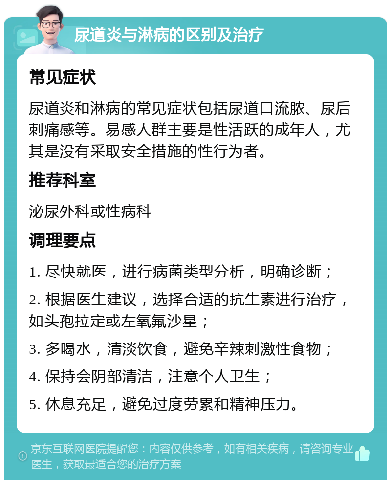 尿道炎与淋病的区别及治疗 常见症状 尿道炎和淋病的常见症状包括尿道口流脓、尿后刺痛感等。易感人群主要是性活跃的成年人，尤其是没有采取安全措施的性行为者。 推荐科室 泌尿外科或性病科 调理要点 1. 尽快就医，进行病菌类型分析，明确诊断； 2. 根据医生建议，选择合适的抗生素进行治疗，如头孢拉定或左氧氟沙星； 3. 多喝水，清淡饮食，避免辛辣刺激性食物； 4. 保持会阴部清洁，注意个人卫生； 5. 休息充足，避免过度劳累和精神压力。