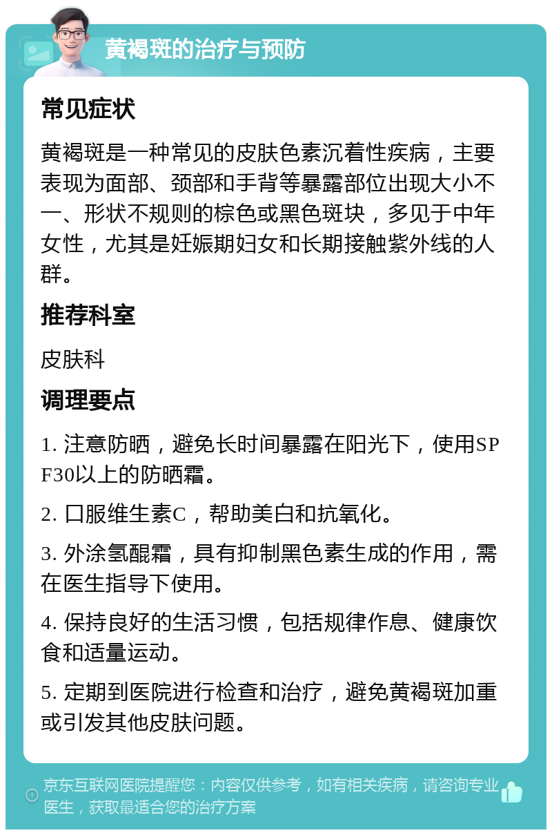 黄褐斑的治疗与预防 常见症状 黄褐斑是一种常见的皮肤色素沉着性疾病，主要表现为面部、颈部和手背等暴露部位出现大小不一、形状不规则的棕色或黑色斑块，多见于中年女性，尤其是妊娠期妇女和长期接触紫外线的人群。 推荐科室 皮肤科 调理要点 1. 注意防晒，避免长时间暴露在阳光下，使用SPF30以上的防晒霜。 2. 口服维生素C，帮助美白和抗氧化。 3. 外涂氢醌霜，具有抑制黑色素生成的作用，需在医生指导下使用。 4. 保持良好的生活习惯，包括规律作息、健康饮食和适量运动。 5. 定期到医院进行检查和治疗，避免黄褐斑加重或引发其他皮肤问题。