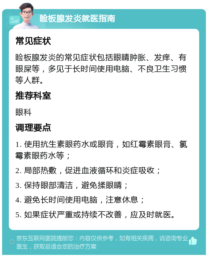 睑板腺发炎就医指南 常见症状 睑板腺发炎的常见症状包括眼睛肿胀、发痒、有眼屎等，多见于长时间使用电脑、不良卫生习惯等人群。 推荐科室 眼科 调理要点 1. 使用抗生素眼药水或眼膏，如红霉素眼膏、氯霉素眼药水等； 2. 局部热敷，促进血液循环和炎症吸收； 3. 保持眼部清洁，避免揉眼睛； 4. 避免长时间使用电脑，注意休息； 5. 如果症状严重或持续不改善，应及时就医。